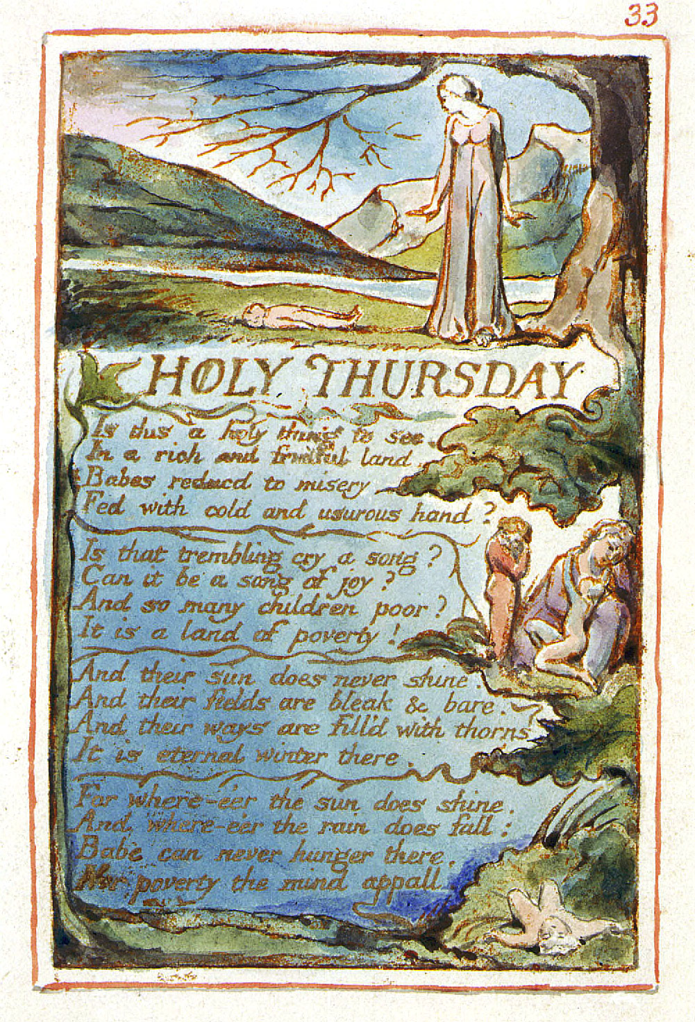 33
	HOLY THURSDAY
	Is this a holy thing to see,
	In a rich and fruitful land,
	Babes reducd to misery
	Fed with cold and usurous hand?
	Is that trembling cry a song?
	Can it be a song of joy?
	And so many children poor?
	It is a land of poverty!
	And their sun does never shine.
	And their fields are bleak & bare.
	And their ways are fill’d with thorns
	It is eternal winter there.
	For where-e’er the sun does shine.
	And where-e’er the rain does fall:
	Babe can never hunger there,
	Nor poverty the mind appall.